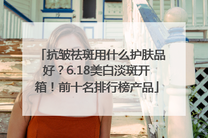 抗皱祛斑用什么护肤品好？6.18美白淡斑开箱！前十名排行榜产品