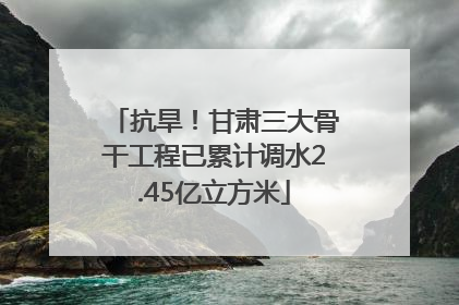抗旱！甘肃三大骨干工程已累计调水2.45亿立方米