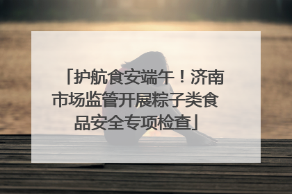 护航食安端午！济南市场监管开展粽子类食品安全专项检查