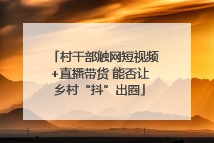 村干部触网短视频+直播带货 能否让乡村“抖”出圈