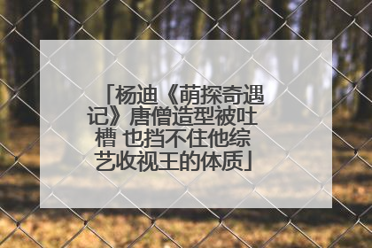 杨迪《萌探奇遇记》唐僧造型被吐槽 也挡不住他综艺收视王的体质