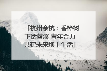 杭州余杭：香樟树下话苕溪 青年合力共建未来坝上生活