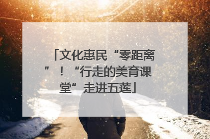 文化惠民“零距离”！“行走的美育课堂”走进五莲