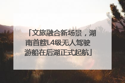 文旅融合新场景，湖南首艘L4级无人驾驶游船在后湖正式起航