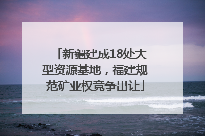 新疆建成18处大型资源基地，福建规范矿业权竞争出让