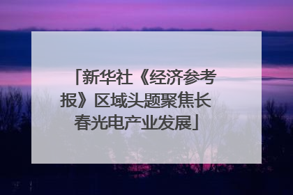 新华社《经济参考报》区域头题聚焦长春光电产业发展