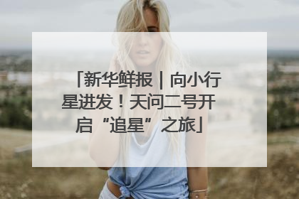 新华鲜报｜向小行星进发！天问二号开启“追星”之旅