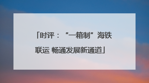 时评：“一箱制”海铁联运 畅通发展新通道