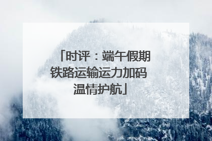 时评：端午假期铁路运输运力加码 温情护航