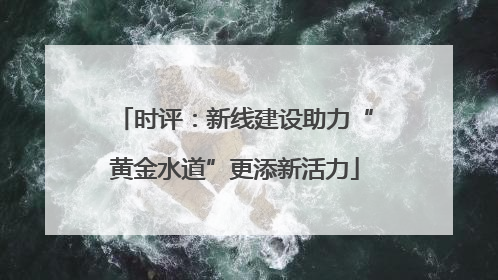 时评：新线建设助力“黄金水道”更添新活力