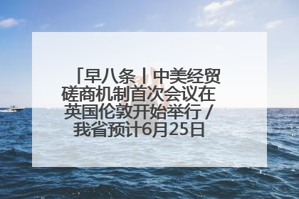 早八条丨中美经贸磋商机制首次会议在英国伦敦开始举行／我省预计6月25日公布高考成绩与录取最低控制分数线