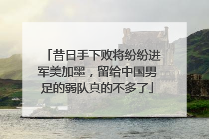 昔日手下败将纷纷进军美加墨，留给中国男足的弱队真的不多了