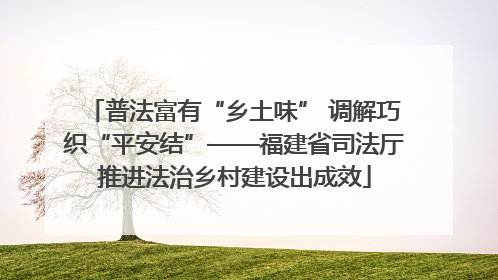 普法富有“乡土味” 调解巧织“平安结”——福建省司法厅推进法治乡村建设出成效