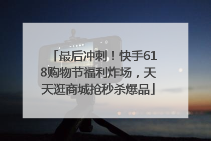 最后冲刺！快手618购物节福利炸场，天天逛商城抢秒杀爆品