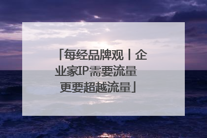 每经品牌观丨企业家IP需要流量 更要超越流量