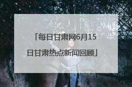 每日甘肃网6月15日甘肃热点新闻回顾