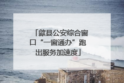 歙县公安综合窗口“一窗通办”跑出服务加速度