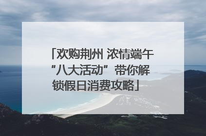 欢购荆州 浓情端午 “八大活动”带你解锁假日消费攻略