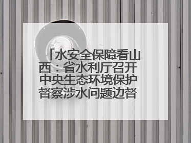 水安全保障看山西：省水利厅召开中央生态环境保护督察涉水问题边督边改工作推进会