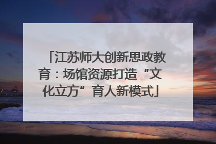 江苏师大创新思政教育：场馆资源打造“文化立方”育人新模式