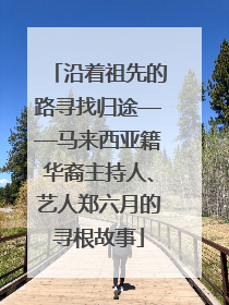 沿着祖先的路寻找归途——马来西亚籍华裔主持人、艺人郑六月的寻根故事