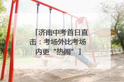 济南中考首日直击：考场外比考场内更“热闹”