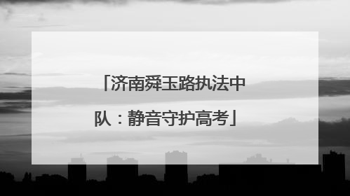 济南舜玉路执法中队：静音守护高考