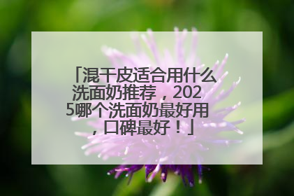 混干皮适合用什么洗面奶推荐，2025哪个洗面奶最好用，口碑最好！
