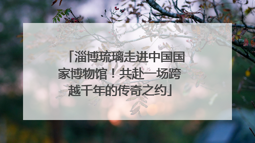 淄博琉璃走进中国国家博物馆！共赴一场跨越千年的传奇之约
