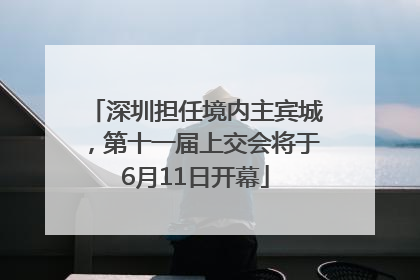 深圳担任境内主宾城，第十一届上交会将于6月11日开幕