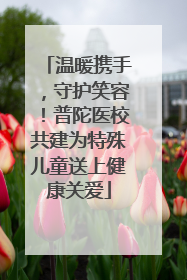 温暖携手，守护笑容！普陀医校共建为特殊儿童送上健康关爱