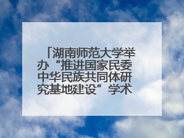 湖南师范大学举办“推进国家民委中华民族共同体研究基地建设”学术研讨会