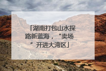 湖南打包山水探路新蓝海，“卖场”开进大湾区