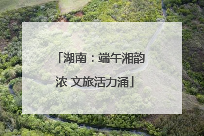 湖南：端午湘韵浓 文旅活力涌
