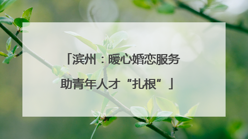滨州：暖心婚恋服务助青年人才“扎根”
