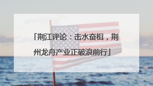 荆江评论：击水奋楫，荆州龙舟产业正破浪前行