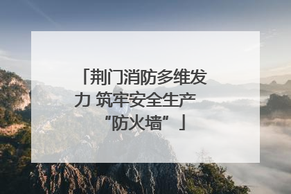 荆门消防多维发力 筑牢安全生产“防火墙”