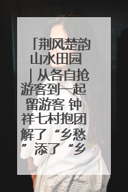 荆风楚韵 山水田园｜从各自抢游客到一起留游客 钟祥七村抱团解了“乡愁”添了“乡酬”