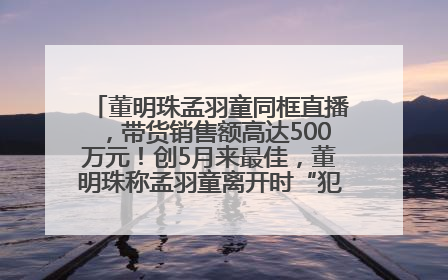 董明珠孟羽童同框直播，带货销售额高达500万元！创5月来最佳，董明珠称孟羽童离开时“犯了很大的错”