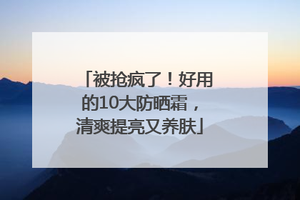 被抢疯了！好用的10大防晒霜，清爽提亮又养肤