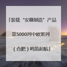 装载“安徽制造”产品 第5000列中欧班列（合肥）鸣笛起航