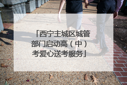 西宁主城区城管部门启动高（中）考爱心送考服务