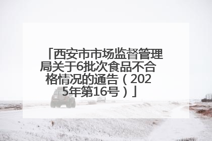 西安市市场监督管理局关于6批次食品不合格情况的通告（2025年第16号）