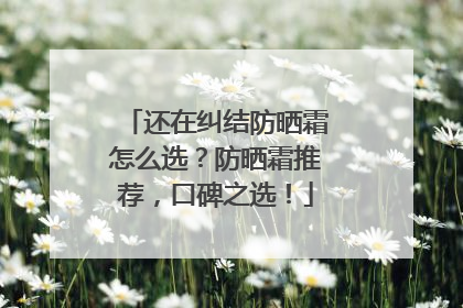还在纠结防晒霜怎么选？防晒霜推荐，口碑之选！