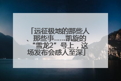 远征极地的那些人、那些事……凯旋的“雪龙2”号上，这场发布会感人至深