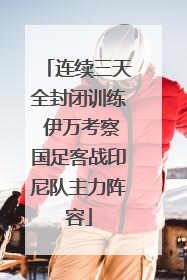 连续三天全封闭训练 伊万考察国足客战印尼队主力阵容