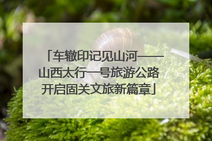 车辙印记见山河——山西太行一号旅游公路开启固关文旅新篇章