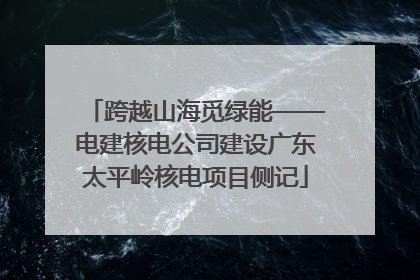 跨越山海觅绿能——电建核电公司建设广东太平岭核电项目侧记
