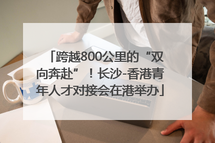 跨越800公里的“双向奔赴”！长沙-香港青年人才对接会在港举办