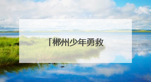 郴州少年勇救落水者 彰显新时代青年担当